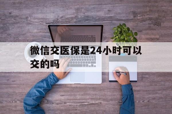 黔西最新微信交医保是24小时可以交的吗方法分析(最方便真实的黔西微信上交医保多久到账方法)