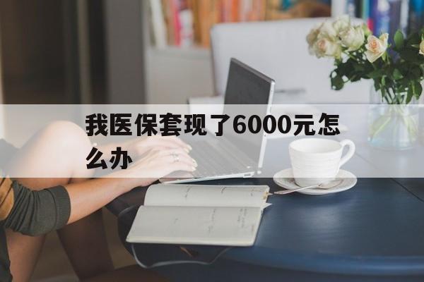 黔西最新我医保套现了6000元怎么办方法分析(最方便真实的黔西医保套现会被发现吗方法)